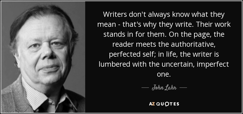 Writers don't always know what they mean - that's why they write. Their work stands in for them. On the page, the reader meets the authoritative, perfected self; in life, the writer is lumbered with the uncertain, imperfect one. - John Lahr