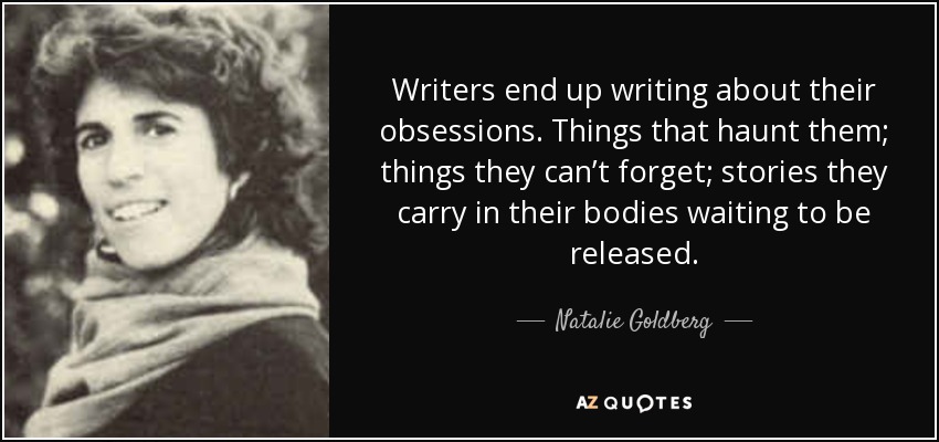 Writers end up writing about their obsessions. Things that haunt them; things they can’t forget; stories they carry in their bodies waiting to be released. - Natalie Goldberg