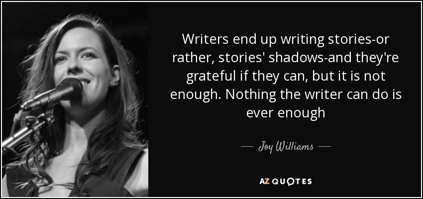 Writers end up writing stories-or rather, stories' shadows-and they're grateful if they can, but it is not enough. Nothing the writer can do is ever enough - Joy Williams