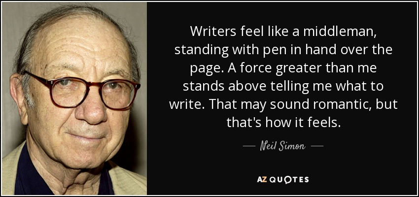 Writers feel like a middleman, standing with pen in hand over the page. A force greater than me stands above telling me what to write. That may sound romantic, but that's how it feels. - Neil Simon