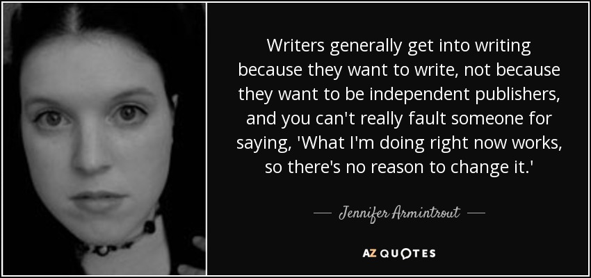 Writers generally get into writing because they want to write, not because they want to be independent publishers, and you can't really fault someone for saying, 'What I'm doing right now works, so there's no reason to change it.' - Jennifer Armintrout
