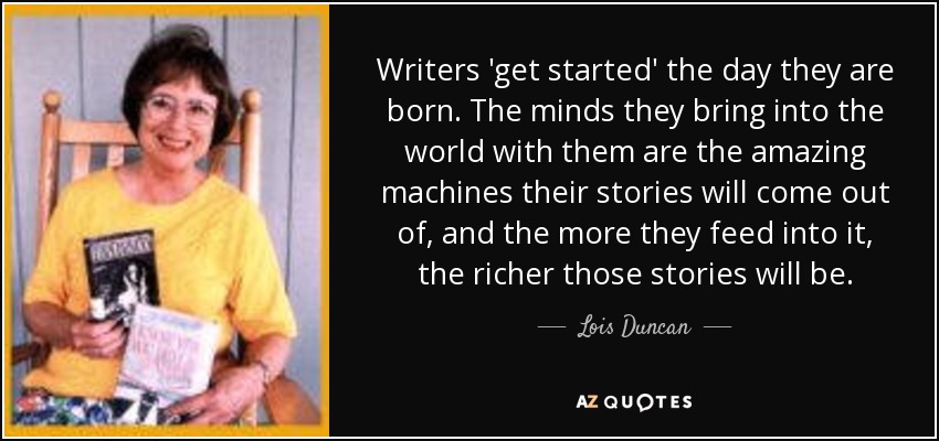 Writers 'get started' the day they are born. The minds they bring into the world with them are the amazing machines their stories will come out of, and the more they feed into it, the richer those stories will be. - Lois Duncan