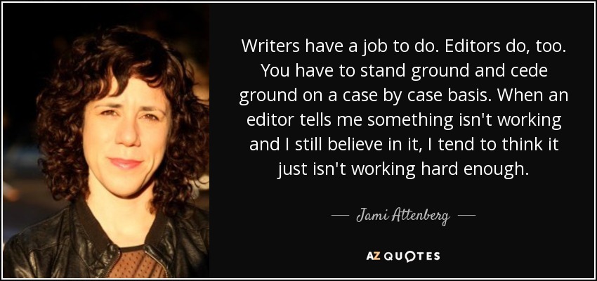 Writers have a job to do. Editors do, too. You have to stand ground and cede ground on a case by case basis. When an editor tells me something isn't working and I still believe in it, I tend to think it just isn't working hard enough. - Jami Attenberg