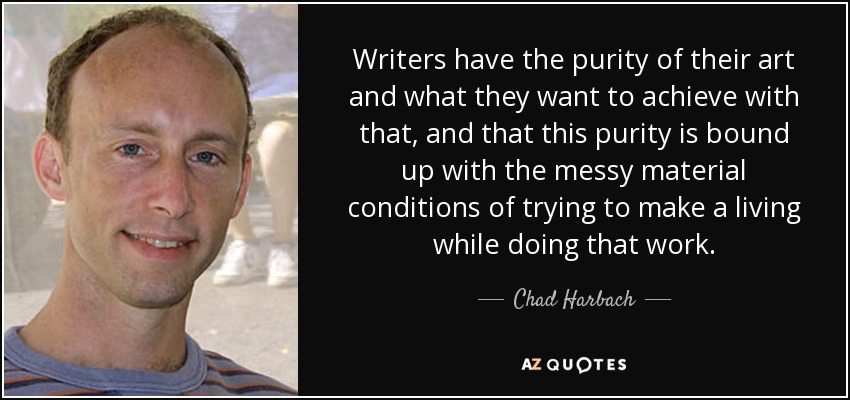 Writers have the purity of their art and what they want to achieve with that, and that this purity is bound up with the messy material conditions of trying to make a living while doing that work. - Chad Harbach