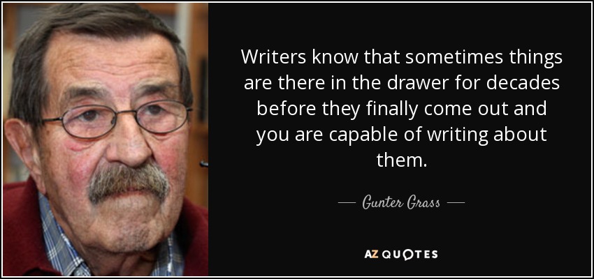 Writers know that sometimes things are there in the drawer for decades before they finally come out and you are capable of writing about them. - Gunter Grass