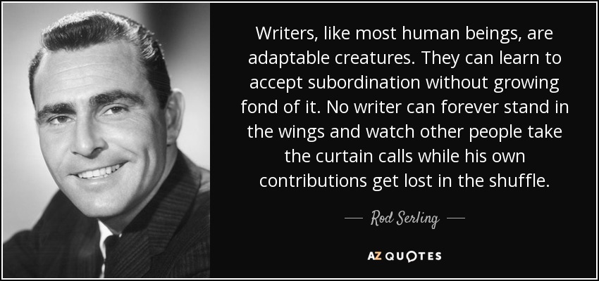 Writers, like most human beings, are adaptable creatures. They can learn to accept subordination without growing fond of it. No writer can forever stand in the wings and watch other people take the curtain calls while his own contributions get lost in the shuffle. - Rod Serling