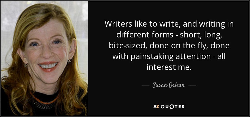 Writers like to write, and writing in different forms - short, long, bite-sized, done on the fly, done with painstaking attention - all interest me. - Susan Orlean