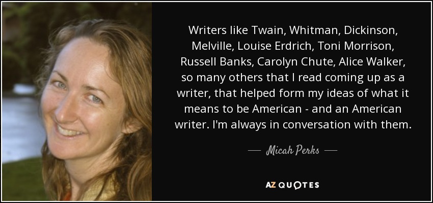 Writers like Twain, Whitman, Dickinson, Melville, Louise Erdrich, Toni Morrison, Russell Banks, Carolyn Chute, Alice Walker, so many others that I read coming up as a writer, that helped form my ideas of what it means to be American - and an American writer. I'm always in conversation with them. - Micah Perks