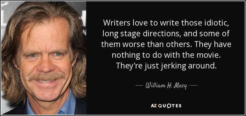 Writers love to write those idiotic, long stage directions, and some of them worse than others. They have nothing to do with the movie. They're just jerking around. - William H. Macy