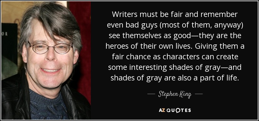 Writers must be fair and remember even bad guys (most of them, anyway) see themselves as good—they are the heroes of their own lives. Giving them a fair chance as characters can create some interesting shades of gray—and shades of gray are also a part of life. - Stephen King