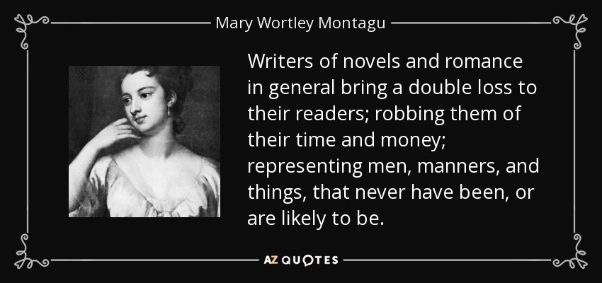 Writers of novels and romance in general bring a double loss to their readers; robbing them of their time and money; representing men, manners, and things, that never have been, or are likely to be. - Mary Wortley Montagu