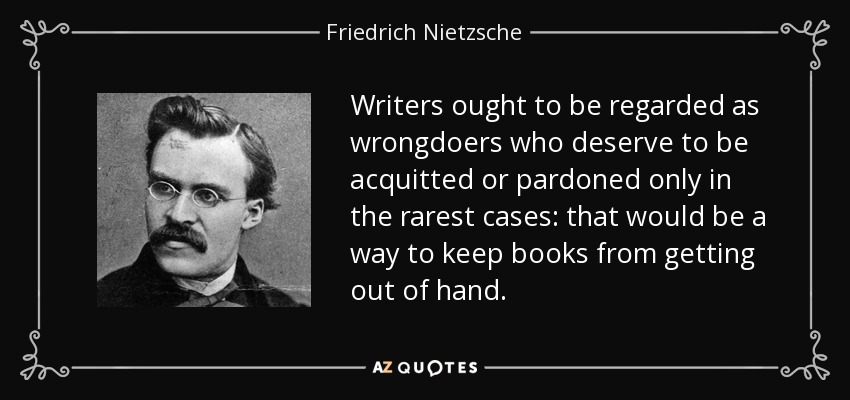 Writers ought to be regarded as wrongdoers who deserve to be acquitted or pardoned only in the rarest cases: that would be a way to keep books from getting out of hand. - Friedrich Nietzsche