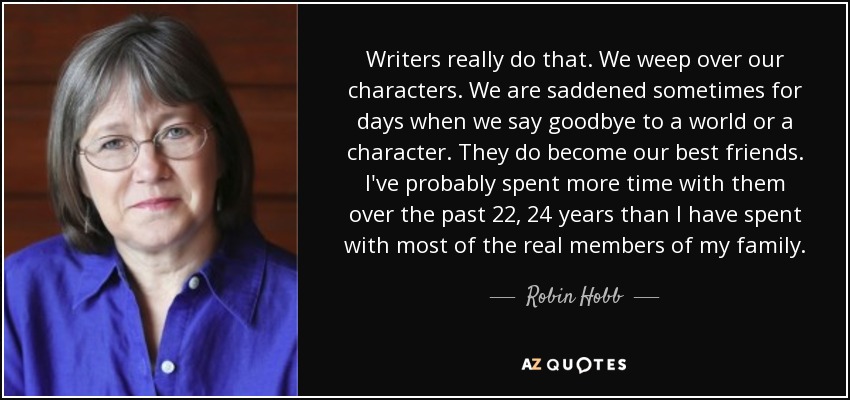 Writers really do that. We weep over our characters. We are saddened sometimes for days when we say goodbye to a world or a character. They do become our best friends. I've probably spent more time with them over the past 22, 24 years than I have spent with most of the real members of my family. - Robin Hobb