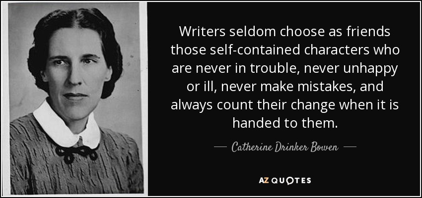 Writers seldom choose as friends those self-contained characters who are never in trouble, never unhappy or ill, never make mistakes, and always count their change when it is handed to them. - Catherine Drinker Bowen