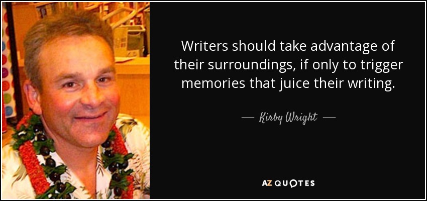 Writers should take advantage of their surroundings, if only to trigger memories that juice their writing. - Kirby Wright