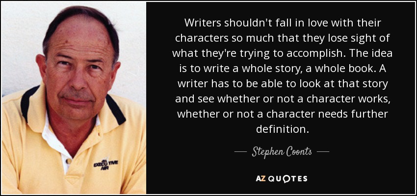Writers shouldn't fall in love with their characters so much that they lose sight of what they're trying to accomplish. The idea is to write a whole story, a whole book. A writer has to be able to look at that story and see whether or not a character works, whether or not a character needs further definition. - Stephen Coonts
