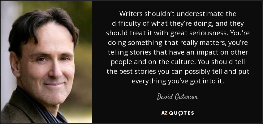 Writers shouldn’t underestimate the difficulty of what they’re doing, and they should treat it with great seriousness. You’re doing something that really matters, you’re telling stories that have an impact on other people and on the culture. You should tell the best stories you can possibly tell and put everything you’ve got into it. - David Guterson