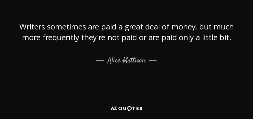 Writers sometimes are paid a great deal of money, but much more frequently they're not paid or are paid only a little bit. - Alice Mattison