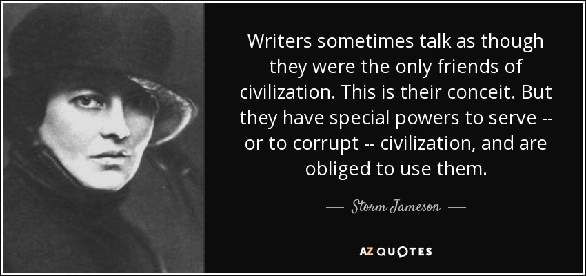Writers sometimes talk as though they were the only friends of civilization. This is their conceit. But they have special powers to serve -- or to corrupt -- civilization, and are obliged to use them. - Storm Jameson