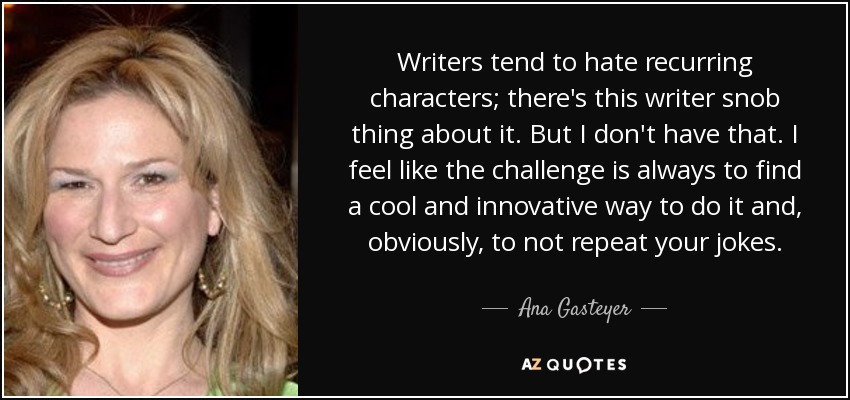 Writers tend to hate recurring characters; there's this writer snob thing about it. But I don't have that. I feel like the challenge is always to find a cool and innovative way to do it and, obviously, to not repeat your jokes. - Ana Gasteyer
