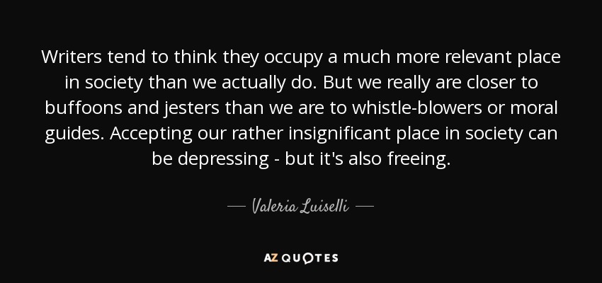 Writers tend to think they occupy a much more relevant place in society than we actually do. But we really are closer to buffoons and jesters than we are to whistle-blowers or moral guides. Accepting our rather insignificant place in society can be depressing - but it's also freeing. - Valeria Luiselli