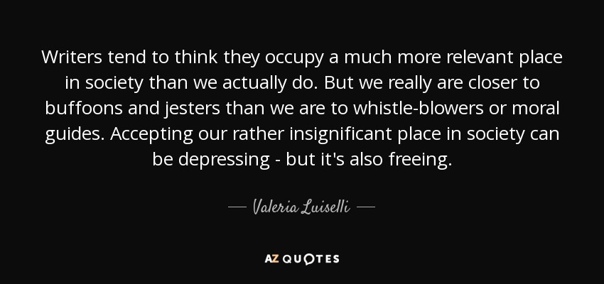 Writers tend to think they occupy a much more relevant place in society than we actually do. But we really are closer to buffoons and jesters than we are to whistle-blowers or moral guides. Accepting our rather insignificant place in society can be depressing - but it's also freeing. - Valeria Luiselli