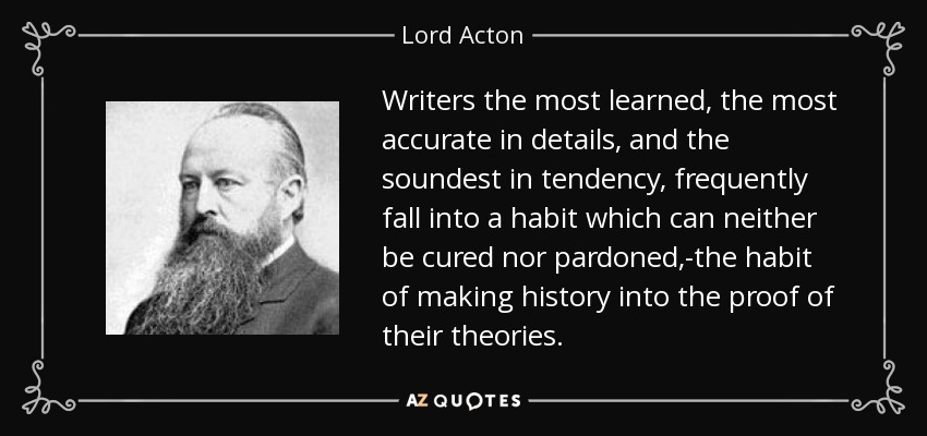 Writers the most learned, the most accurate in details, and the soundest in tendency, frequently fall into a habit which can neither be cured nor pardoned,-the habit of making history into the proof of their theories. - Lord Acton