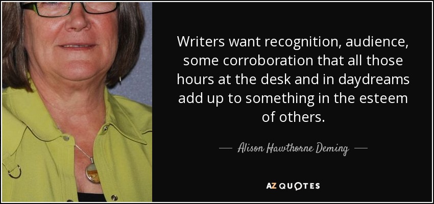 Writers want recognition, audience, some corroboration that all those hours at the desk and in daydreams add up to something in the esteem of others. - Alison Hawthorne Deming