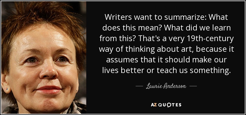 Writers want to summarize: What does this mean? What did we learn from this? That's a very 19th-century way of thinking about art, because it assumes that it should make our lives better or teach us something. - Laurie Anderson