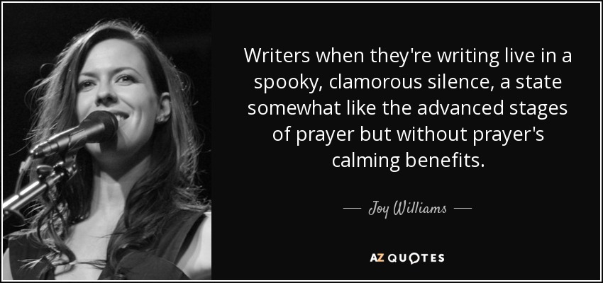 Writers when they're writing live in a spooky, clamorous silence, a state somewhat like the advanced stages of prayer but without prayer's calming benefits. - Joy Williams