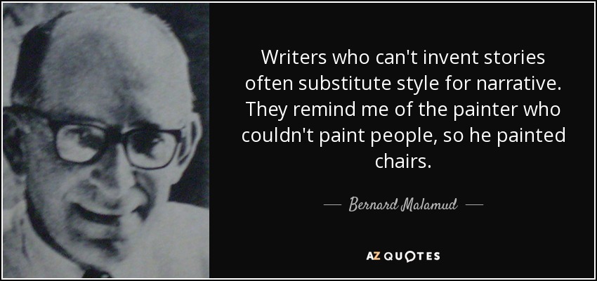 Writers who can't invent stories often substitute style for narrative. They remind me of the painter who couldn't paint people, so he painted chairs. - Bernard Malamud