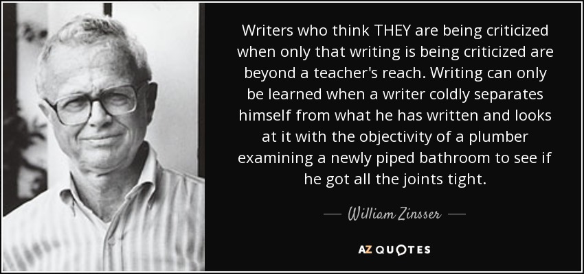 Writers who think THEY are being criticized when only that writing is being criticized are beyond a teacher's reach. Writing can only be learned when a writer coldly separates himself from what he has written and looks at it with the objectivity of a plumber examining a newly piped bathroom to see if he got all the joints tight. - William Zinsser