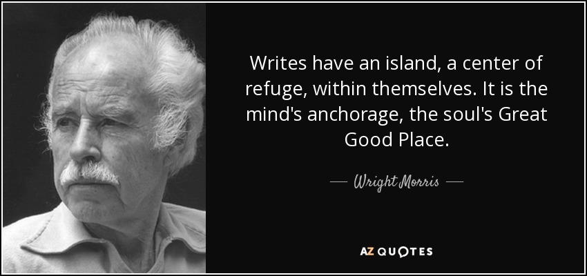 Writes have an island, a center of refuge, within themselves. It is the mind's anchorage, the soul's Great Good Place. - Wright Morris