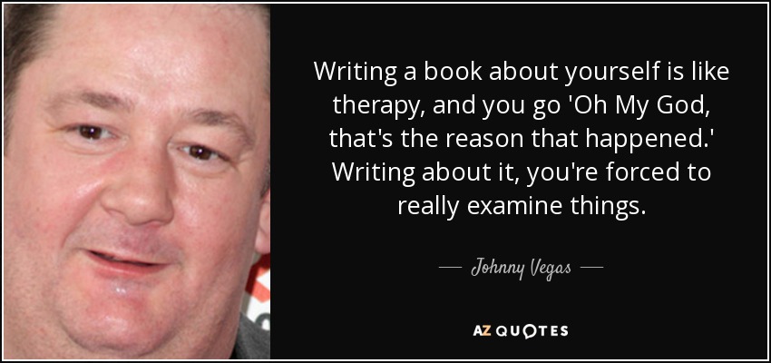 Writing a book about yourself is like therapy, and you go 'Oh My God, that's the reason that happened.' Writing about it, you're forced to really examine things. - Johnny Vegas