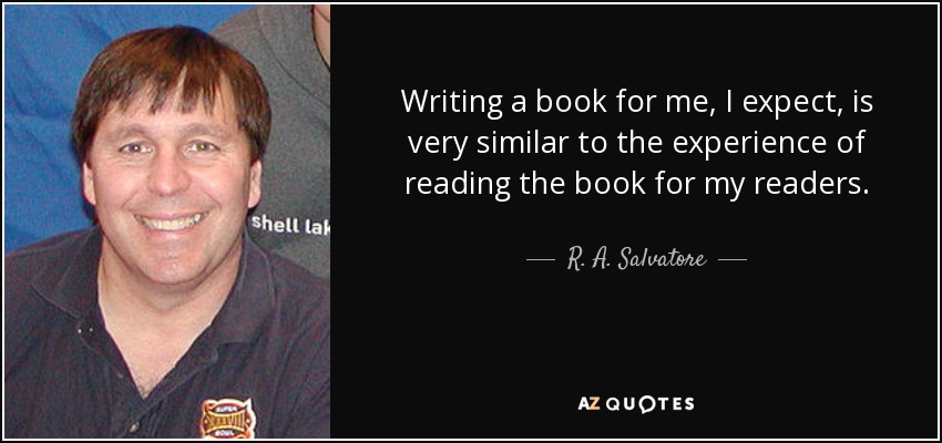 Writing a book for me, I expect, is very similar to the experience of reading the book for my readers. - R. A. Salvatore