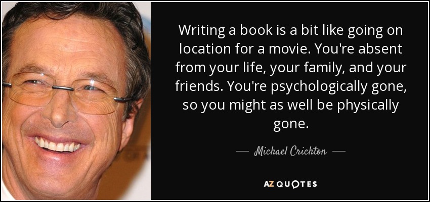 Writing a book is a bit like going on location for a movie. You're absent from your life, your family, and your friends. You're psychologically gone, so you might as well be physically gone. - Michael Crichton
