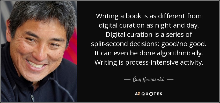 Writing a book is as different from digital curation as night and day. Digital curation is a series of split-second decisions: good/no good. It can even be done algorithmically. Writing is process-intensive activity. - Guy Kawasaki