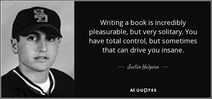 Writing a book is incredibly pleasurable, but very solitary. You have total control, but sometimes that can drive you insane. - Justin Halpern