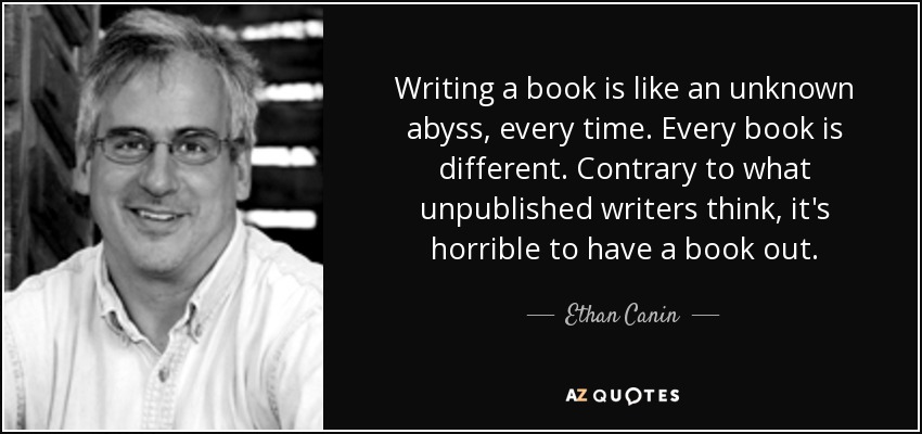 Writing a book is like an unknown abyss, every time. Every book is different. Contrary to what unpublished writers think, it's horrible to have a book out. - Ethan Canin
