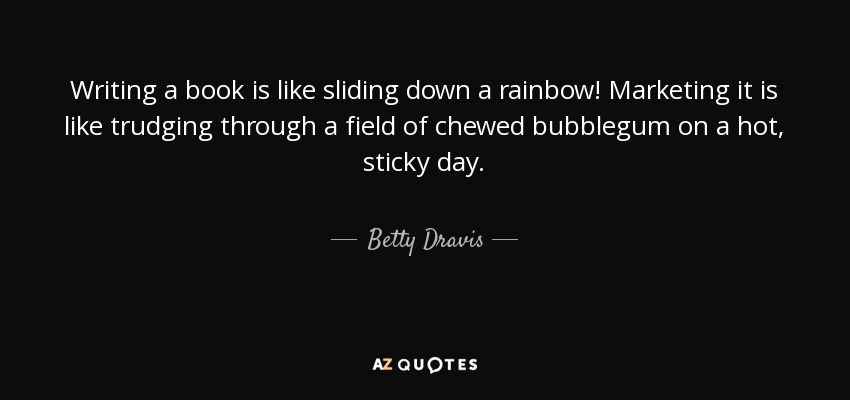 Writing a book is like sliding down a rainbow! Marketing it is like trudging through a field of chewed bubblegum on a hot, sticky day. - Betty Dravis