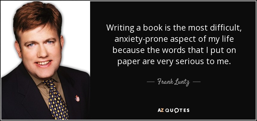 Writing a book is the most difficult, anxiety-prone aspect of my life because the words that I put on paper are very serious to me. - Frank Luntz