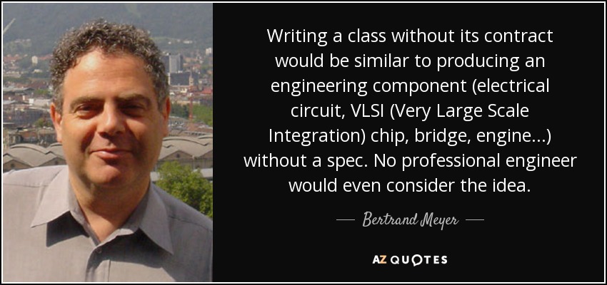 Writing a class without its contract would be similar to producing an engineering component (electrical circuit, VLSI (Very Large Scale Integration) chip, bridge, engine...) without a spec. No professional engineer would even consider the idea. - Bertrand Meyer
