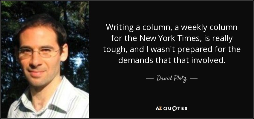 Writing a column, a weekly column for the New York Times, is really tough, and I wasn't prepared for the demands that that involved. - David Plotz