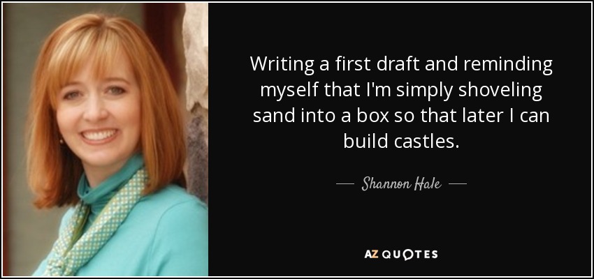 Writing a first draft and reminding myself that I'm simply shoveling sand into a box so that later I can build castles. - Shannon Hale