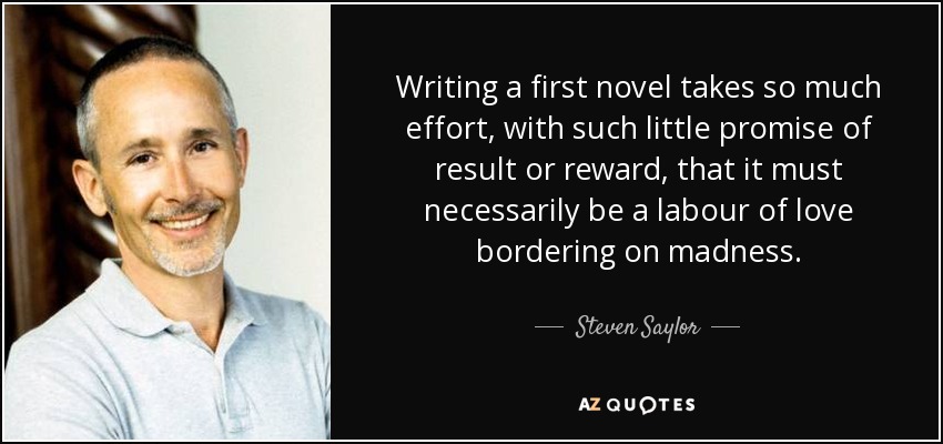 Writing a first novel takes so much effort, with such little promise of result or reward, that it must necessarily be a labour of love bordering on madness. - Steven Saylor