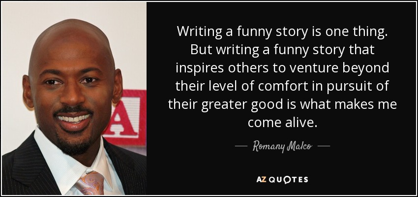 Writing a funny story is one thing. But writing a funny story that inspires others to venture beyond their level of comfort in pursuit of their greater good is what makes me come alive. - Romany Malco
