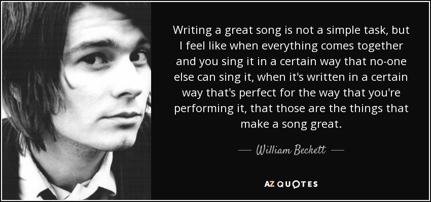 Writing a great song is not a simple task, but I feel like when everything comes together and you sing it in a certain way that no-one else can sing it, when it's written in a certain way that's perfect for the way that you're performing it, that those are the things that make a song great. - William Beckett
