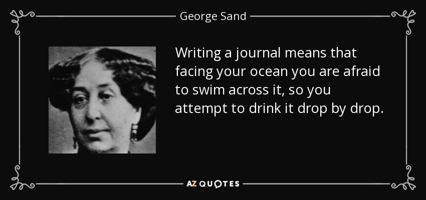 Writing a journal means that facing your ocean you are afraid to swim across it, so you attempt to drink it drop by drop. - George Sand