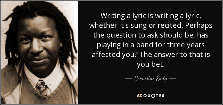 Writing a lyric is writing a lyric, whether it's sung or recited. Perhaps the question to ask should be, has playing in a band for three years affected you? The answer to that is you bet. - Cornelius Eady