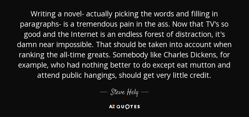 Writing a novel- actually picking the words and filling in paragraphs- is a tremendous pain in the ass. Now that TV's so good and the Internet is an endless forest of distraction, it's damn near impossible. That should be taken into account when ranking the all-time greats. Somebody like Charles Dickens, for example, who had nothing better to do except eat mutton and attend public hangings, should get very little credit. - Steve Hely